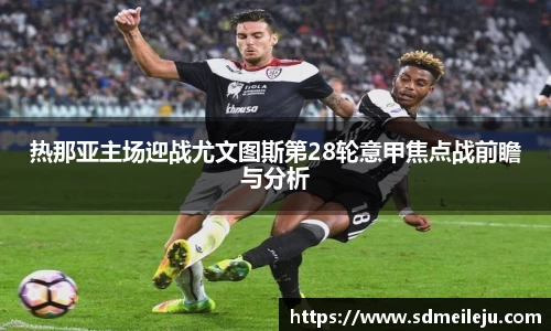 热那亚主场迎战尤文图斯第28轮意甲焦点战前瞻与分析